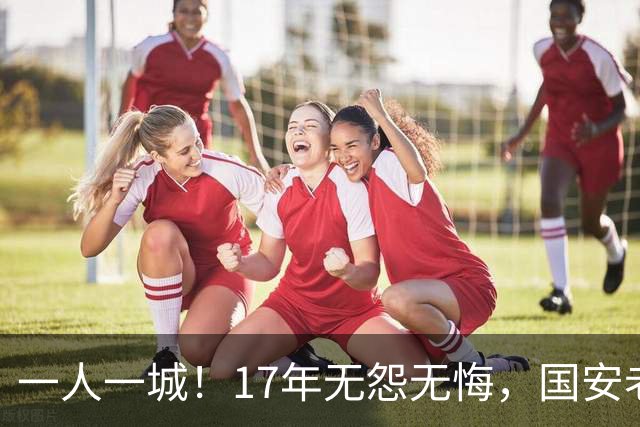 一人一城！17年无怨无悔，国安老将不听父亲劝告，为球队燃尽所有