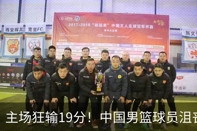 主场狂输19分！中国男篮球员沮丧退场引关注 球迷点评一针见血