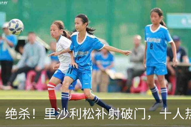 绝杀！里沙利松补射破门，十人热刺第91分钟2-1领先切尔西