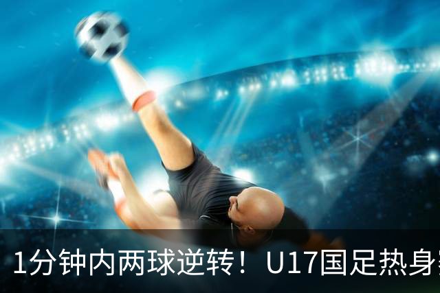 1分钟内两球逆转！U17国足热身赛全胜出线 “经验”比“惊艳”更珍贵