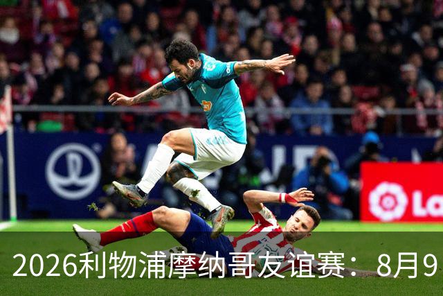 2026利物浦摩纳哥友谊赛：8月9日14:30安菲尔德对决，豪门热身悬念重重